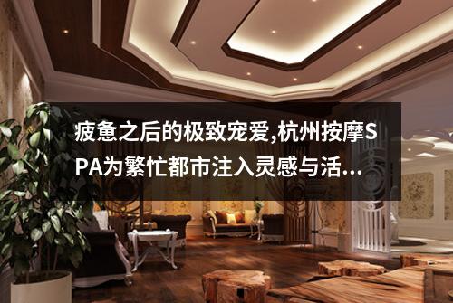 疲惫之后的极致宠爱,杭州按摩SPA为繁忙都市注入灵感与活力