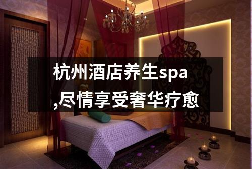杭州酒店养生spa,尽情享受奢华疗愈