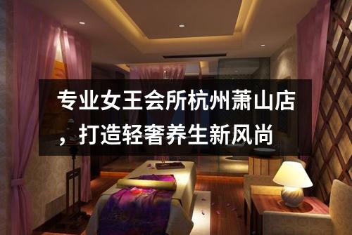 专业女王会所杭州萧山店,打造轻奢养生新风尚