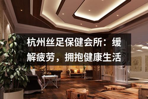 杭州丝足保健会所：缓解疲劳，拥抱健康生活