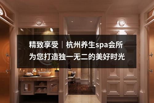 精致享受|杭州养生spa会所为您打造独一无二的美好时光